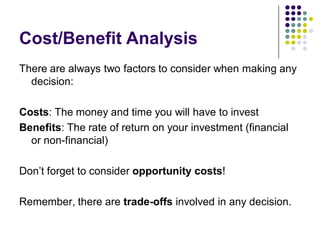 Cost/Benefit Analysis
There are always two factors to consider when making any
  decision:

Costs: The money and time you will have to invest
Benefits: The rate of return on your investment (financial
  or non-financial)

Don’t forget to consider opportunity costs!

Remember, there are trade-offs involved in any decision.
 