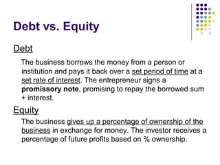 Debt vs. Equity
Debt
 The business borrows the money from a person or
 institution and pays it back over a set period of time at a
 set rate of interest. The entrepreneur signs a
 promissory note, promising to repay the borrowed sum
 + interest.
Equity
 The business gives up a percentage of ownership of the
 business in exchange for money. The investor receives a
 percentage of future profits based on % ownership.
 