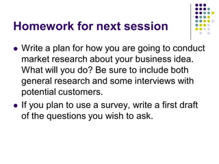 Homework for next session
   Write a plan for how you are going to conduct
    market research about your business idea.
    What will you do? Be sure to include both
    general research and some interviews with
    potential customers.
   If you plan to use a survey, write a first draft
    of the questions you wish to ask.
 