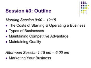 Session #3: Outline
Morning Session 9:00 – 12:15
 The Costs of Starting & Operating a Business

 Types of Businesses

 Maintaining Competitive Advantage

 Maintaining Quality



Afternoon Session 1:15 pm – 6:00 pm
 Marketing Your Business
 