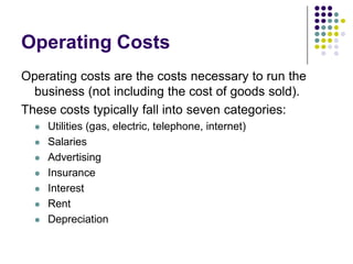 Operating Costs
Operating costs are the costs necessary to run the
  business (not including the cost of goods sold).
These costs typically fall into seven categories:
     Utilities (gas, electric, telephone, internet)
     Salaries
     Advertising
     Insurance
     Interest
     Rent
     Depreciation
 