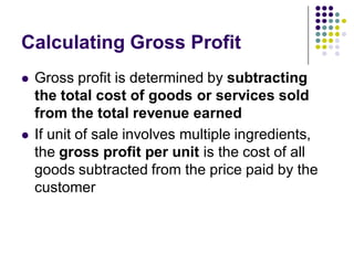 Calculating Gross Profit
   Gross profit is determined by subtracting
    the total cost of goods or services sold
    from the total revenue earned
   If unit of sale involves multiple ingredients,
    the gross profit per unit is the cost of all
    goods subtracted from the price paid by the
    customer
 