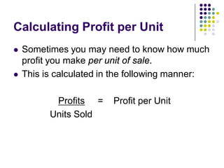 Calculating Profit per Unit
   Sometimes you may need to know how much
    profit you make per unit of sale.
   This is calculated in the following manner:

           Profits =    Profit per Unit
          Units Sold
 