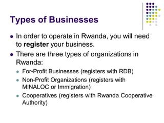 Types of Businesses
   In order to operate in Rwanda, you will need
    to register your business.
   There are three types of organizations in
    Rwanda:
       For-Profit Businesses (registers with RDB)
       Non-Profit Organizations (registers with
        MINALOC or Immigration)
       Cooperatives (registers with Rwanda Cooperative
        Authority)
 