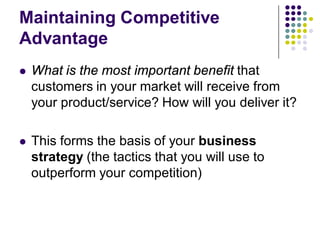 Maintaining Competitive
Advantage
   What is the most important benefit that
    customers in your market will receive from
    your product/service? How will you deliver it?

   This forms the basis of your business
    strategy (the tactics that you will use to
    outperform your competition)
 