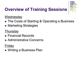 Overview of Training Sessions
Wednesday
 The Costs of Starting & Operating a Business
 Marketing Strategies

Thursday
 Financial Records
 Administrative Concerns

Friday
 Writing a Business Plan
 