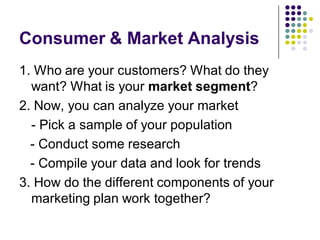 Consumer & Market Analysis
1. Who are your customers? What do they
  want? What is your market segment?
2. Now, you can analyze your market
  - Pick a sample of your population
  - Conduct some research
  - Compile your data and look for trends
3. How do the different components of your
  marketing plan work together?
 