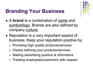 Branding Your Business
   A brand is a combination of name and
    symbol/logo. Brands are also defined by
    company culture.
   Reputation is a very important aspect of
    business. Keep your reputation positive by:
       Providing high quality products/services
       Clearly defining your products/services
       Making advertising positive & informative
       Treating employees/customers with respect
 