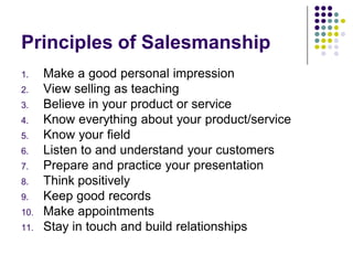 Principles of Salesmanship
1.    Make a good personal impression
2.    View selling as teaching
3.    Believe in your product or service
4.    Know everything about your product/service
5.    Know your field
6.    Listen to and understand your customers
7.    Prepare and practice your presentation
8.    Think positively
9.    Keep good records
10.   Make appointments
11.   Stay in touch and build relationships
 