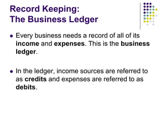 Record Keeping:
The Business Ledger
   Every business needs a record of all of its
    income and expenses. This is the business
    ledger.

   In the ledger, income sources are referred to
    as credits and expenses are referred to as
    debits.
 