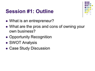 Session #1: Outline
   What is an entrepreneur?
   What are the pros and cons of owning your
    own business?
   Opportunity Recognition
   SWOT Analysis
   Case Study Discussion
 