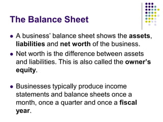The Balance Sheet
   A business’ balance sheet shows the assets,
    liabilities and net worth of the business.
   Net worth is the difference between assets
    and liabilities. This is also called the owner’s
    equity.

   Businesses typically produce income
    statements and balance sheets once a
    month, once a quarter and once a fiscal
    year.
 