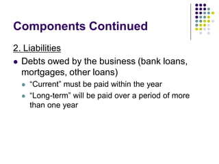 Components Continued
2. Liabilities
 Debts owed by the business (bank loans,
  mortgages, other loans)
    “Current” must be paid within the year
    “Long-term” will be paid over a period of more
     than one year
 