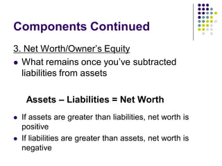 Components Continued
3. Net Worth/Owner’s Equity
 What remains once you’ve subtracted
  liabilities from assets

     Assets – Liabilities = Net Worth
   If assets are greater than liabilities, net worth is
    positive
   If liabilities are greater than assets, net worth is
    negative
 