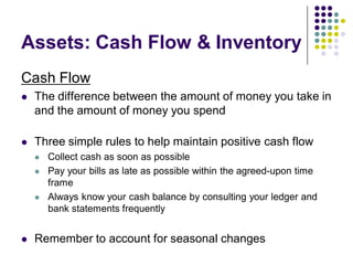 Assets: Cash Flow & Inventory
Cash Flow
   The difference between the amount of money you take in
    and the amount of money you spend

   Three simple rules to help maintain positive cash flow
       Collect cash as soon as possible
       Pay your bills as late as possible within the agreed-upon time
        frame
       Always know your cash balance by consulting your ledger and
        bank statements frequently


   Remember to account for seasonal changes
 