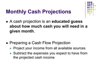 Monthly Cash Projections
   A cash projection is an educated guess
    about how much cash you will need in a
    given month.

   Preparing a Cash Flow Projection
       Project your income from all available sources
       Subtract the expenses you expect to have from
        the projected cash income
 