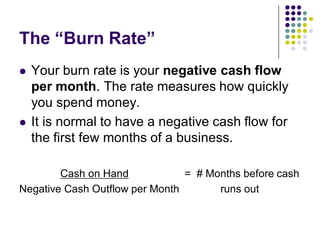 The “Burn Rate”
   Your burn rate is your negative cash flow
    per month. The rate measures how quickly
    you spend money.
   It is normal to have a negative cash flow for
    the first few months of a business.

        Cash on Hand            = # Months before cash
Negative Cash Outflow per Month       runs out
 