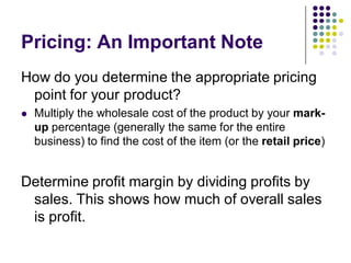 Pricing: An Important Note
How do you determine the appropriate pricing
 point for your product?
   Multiply the wholesale cost of the product by your mark-
    up percentage (generally the same for the entire
    business) to find the cost of the item (or the retail price)


Determine profit margin by dividing profits by
 sales. This shows how much of overall sales
 is profit.
 