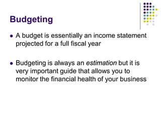 Budgeting
   A budget is essentially an income statement
    projected for a full fiscal year

   Budgeting is always an estimation but it is
    very important guide that allows you to
    monitor the financial health of your business
 