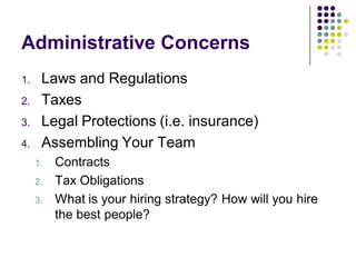 Administrative Concerns
1.    Laws and Regulations
2.    Taxes
3.    Legal Protections (i.e. insurance)
4.    Assembling Your Team
     1.   Contracts
     2.   Tax Obligations
     3.   What is your hiring strategy? How will you hire
          the best people?
 