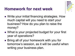 Homework for next week
   Write your initial financing strategies. How
    much capital will you need to start your
    business? How do you plan to raise the
    money?
   What is your projected budget for your first
    year of operations?
   Bring all of your homework with you for
    tomorrow’s session, as it will be useful when
    writing your business plan.
 