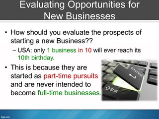 Evaluating Opportunities for
         New Businesses
• How should you evaluate the prospects of
  starting a new Business??
  – USA: only 1 business in 10 will ever reach its
    10th birthday.
• This is because they are
  started as part-time pursuits
  and are never intended to
  become full-time businesses.
 