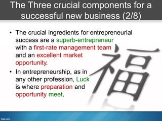 The Three crucial components for a
  successful new business (2/8)
• The crucial ingredients for entrepreneurial
  success are a superb-entrepreneur
  with a first-rate management team
  and an excellent market
  opportunity.
• In entrepreneurship, as in
  any other profession, Luck
  is where preparation and
  opportunity meet.
 