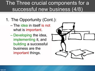 The Three crucial components for a
  successful new business (4/8)
1. The Opportunity (Cont.):
  – The idea in itself is not
    what is important.
  – Developing the idea,
    implementing it, and
    building a successful
    business are the
    important things.
 