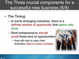 The Three crucial components for a
  successful new business (6/8)
• The Timing:
  – In some emerging industries, there is a
    definite window of opportunity that opens only
    once.
  – Most entrepreneurs should
    avoid these kind of opportunities
    • they will rush to open their
      business, lead to costly mistakes.
 