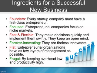 Ingredients for a Successful
          New Business
• Founders: Every startup company must have a
  first-class entrepreneur.
• Focused: Entrepreneurial companies focus on
  niche markets.
• Fast & Flexible: They make decisions quickly and
  implement them swiftly. They keep an open mind.
• Forever-innovating: They are tireless innovators.
• Flat: Entrepreneurial organizations
  have as few layers of management as
  possible.
• Frugal: By keeping overhead low
  and productivity high.
 