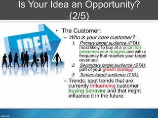 Is Your Idea an Opportunity?
            (2/5)
        • The Customer:
          – Who is your core customer?
             1. Primary target audience (PTA):
                most likely to buy at a price that
                preserves your margins and with a
                frequency that reaches your target
                revenues.
             2. Secondary target audience (STA):
                part of your growth strategy.
             3. Tertiary target audience (TTA).
          – Trends: spot trends that are
            currently influencing customer
            buying behavior and that might
            influence it in the future.
 