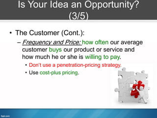 Is Your Idea an Opportunity?
              (3/5)
• The Customer (Cont.):
  – Frequency and Price: how often our average
    customer buys our product or service and
    how much he or she is willing to pay.
    • Don’t use a penetration-pricing strategy.
    • Use cost-plus pricing.
 