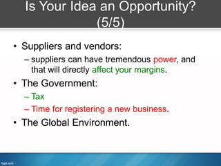 Is Your Idea an Opportunity?
              (5/5)
• Suppliers and vendors:
  – suppliers can have tremendous power, and
    that will directly affect your margins.
• The Government:
  – Tax
  – Time for registering a new business.
• The Global Environment.
 