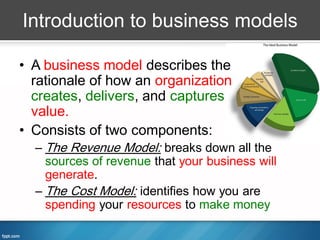 Introduction to business models

• A business model describes the
  rationale of how an organization
  creates, delivers, and captures
  value.
• Consists of two components:
  – The Revenue Model: breaks down all the
    sources of revenue that your business will
    generate.
  – The Cost Model: identifies how you are
    spending your resources to make money
 