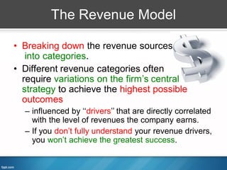 The Revenue Model

• Breaking down the revenue sources
   into categories.
• Different revenue categories often
  require variations on the firm’s central
  strategy to achieve the highest possible
  outcomes
  – influenced by ‘‘drivers’’ that are directly correlated
    with the level of revenues the company earns.
  – If you don’t fully understand your revenue drivers,
    you won’t achieve the greatest success.
 