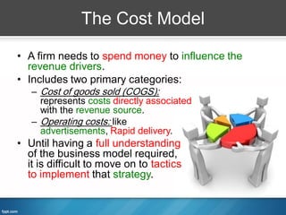 The Cost Model

• A firm needs to spend money to influence the
  revenue drivers.
• Includes two primary categories:
   – Cost of goods sold (COGS):
     represents costs directly associated
     with the revenue source.
   – Operating costs: like
     advertisements, Rapid delivery.
• Until having a full understanding
  of the business model required,
  it is difficult to move on to tactics
  to implement that strategy.
 