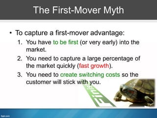 The First-Mover Myth

• To capture a first-mover advantage:
  1. You have to be first (or very early) into the
     market.
  2. You need to capture a large percentage of
     the market quickly (fast growth).
  3. You need to create switching costs so the
     customer will stick with you.
 