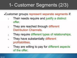 1- Customer Segments (2/3)
Customer groups represent separate segments if:



    Their needs require and justify a distinct
     offer.
    They are reached through different
     Distribution Channels.
    They require different types of relationships.
    They have substantially different
     profitabilities.
    They are willing to pay for different aspects
     of the offer.
 