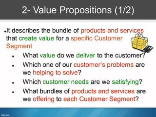 2- Value Propositions (1/2)

It describes the bundle of products and services


that create value for a specific Customer
Segment
     What value do we deliver to the customer?
     Which one of our customer’s problems are
      we helping to solve?
     Which customer needs are we satisfying?
     What bundles of products and services are
      we offering to each Customer Segment?
 