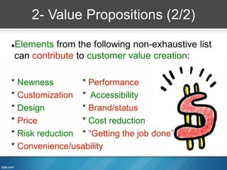 2- Value Propositions (2/2)

Elements from the following non-exhaustive list


can contribute to customer value creation:

* Newness        * Performance
* Customization * Accessibility
* Design         * Brand/status
* Price          * Cost reduction
* Risk reduction * “Getting the job done”
* Convenience/usability
 