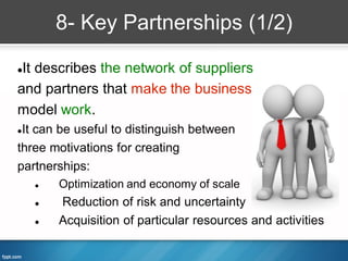 8- Key Partnerships (1/2)

It describes the network of suppliers
and partners that make the business
model work.
It can be useful to distinguish between
three motivations for creating
partnerships:
       Optimization and economy of scale
       Reduction of risk and uncertainty
       Acquisition of particular resources and activities
 