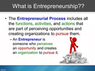 What is Entrepreneurship??

• The Entrepreneurial Process includes all
  the functions, activities, and actions that
  are part of perceiving opportunities and
  creating organizations to pursue them.
  – An Entrepreneur is
    someone who perceives
    an opportunity and creates
    an organization to pursue it.
 