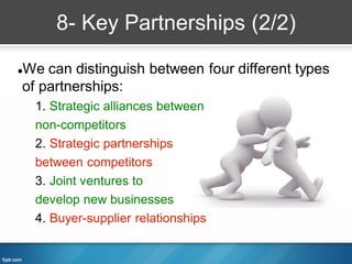 8- Key Partnerships (2/2)

We can distinguish between four different types


of partnerships:
    1. Strategic alliances between
    non-competitors
    2. Strategic partnerships
    between competitors
    3. Joint ventures to
    develop new businesses
    4. Buyer-supplier relationships
 