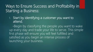 Ways to Ensure Success and Profitability in
Starting a Business:
1. Start by identifying a customer you want to
attend.
-Begin by classifying the people you want to wake
up every day and trade your life to serve. This simple
first phase will ensure you will feel fulfilled and
satisfied as you begin an intense process of
launching your business.
 