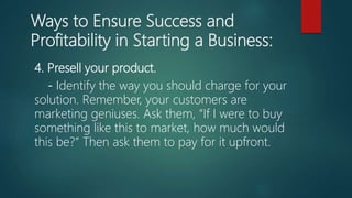 Ways to Ensure Success and
Profitability in Starting a Business:
4. Presell your product.
- Identify the way you should charge for your
solution. Remember, your customers are
marketing geniuses. Ask them, “If I were to buy
something like this to market, how much would
this be?” Then ask them to pay for it upfront.
 