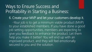 Ways to Ensure Success and
Profitability in Starting a Business:
6. Create your MVP and let your customers develop it.
-Your job is to get a minimum viable product (MVP)
to your established members. If you have done a good
job setting opportunities, members are expecting to
give you feedback to enhance the product. Let them
help you make it better! You will end up with an
improved product, and they will feel emotionally
secured to you and the solution.
 