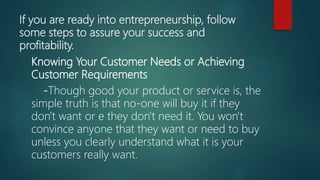 If you are ready into entrepreneurship, follow
some steps to assure your success and
profitability.
Knowing Your Customer Needs or Achieving
Customer Requirements
-Though good your product or service is, the
simple truth is that no-one will buy it if they
don't want or e they don't need it. You won't
convince anyone that they want or need to buy
unless you clearly understand what it is your
customers really want.
 