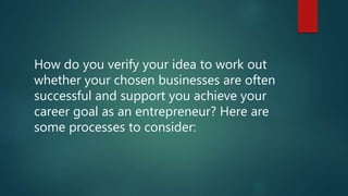How do you verify your idea to work out
whether your chosen businesses are often
successful and support you achieve your
career goal as an entrepreneur? Here are
some processes to consider:
 