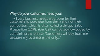 Why do your customers need you?
- Every business needs a purpose for their
customers to purchase from them and not their
competitors which is often called a Unique Sales
Proposition (USP). Your USP can be acknowledged by
completing the phrase "Customers will buy from me
because my business is the only..."
 