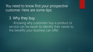 You need to know first your prospective
customer. Here are some tips:
3. Why they buy.
-Knowing why customers buy a product or
service can be easier to identify their needs to
the benefits your business can offer.
 